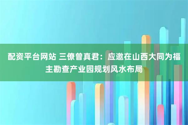 配资平台网站 三僚曾真君：应邀在山西大同为福主勘查产业园规划风水布局