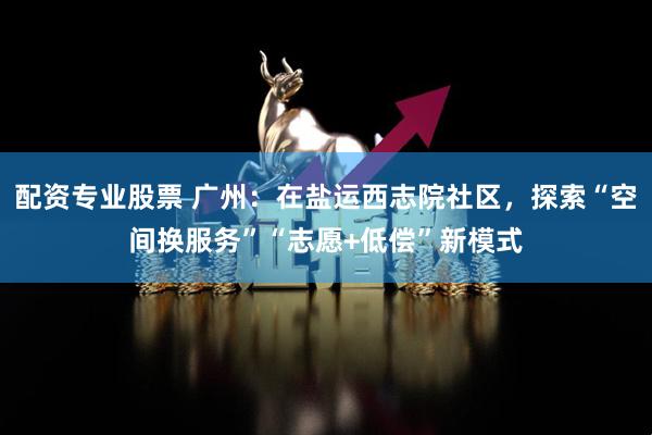 配资专业股票 广州：在盐运西志院社区，探索“空间换服务”“志愿+低偿”新模式