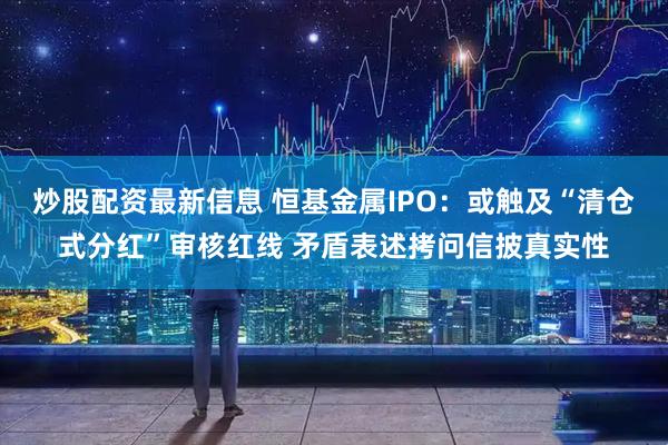 炒股配资最新信息 恒基金属IPO:或触及“清仓式分红”审核红线 矛盾表述拷问信披真实性