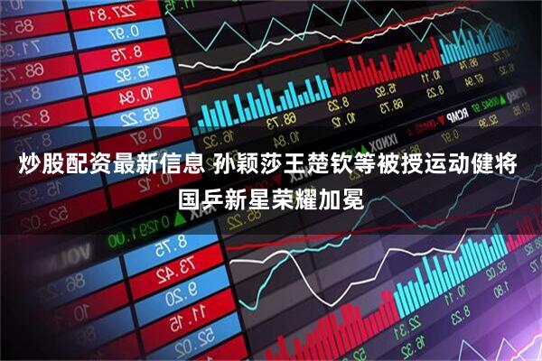 炒股配资最新信息 孙颖莎王楚钦等被授运动健将 国乒新星荣耀加冕
