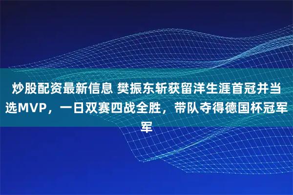 炒股配资最新信息 樊振东斩获留洋生涯首冠并当选MVP,一日双赛四战全胜,带队夺得德国杯冠军