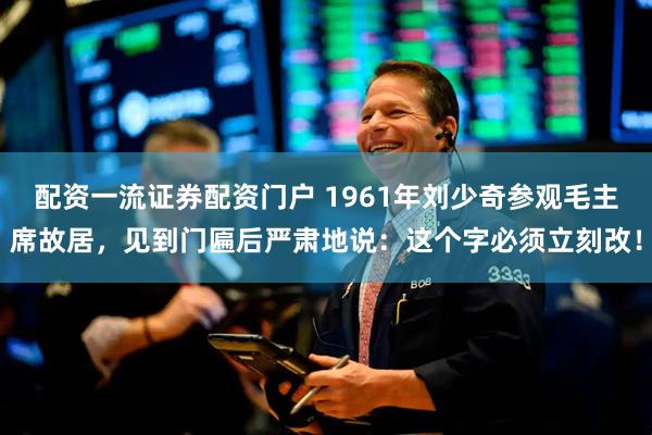 配资一流证券配资门户 1961年刘少奇参观毛主席故居,见到门匾后严肃地说:这个字必须立刻改!