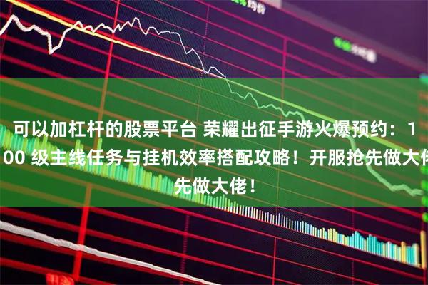 可以加杠杆的股票平台 荣耀出征手游火爆预约：1-100 级主线任务与挂机效率搭配攻略！开服抢先做大佬！