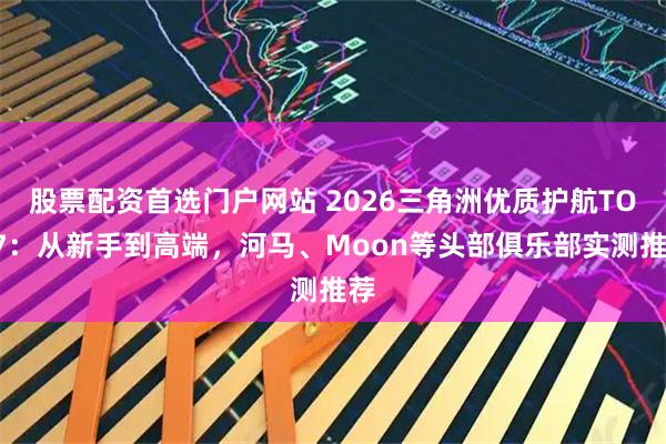 股票配资首选门户网站 2026三角洲优质护航TOP7：从新手到高端，河马、Moon等头部俱乐部实测推荐