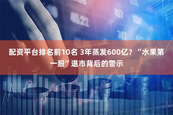 配资平台排名前10名 3年蒸发600亿？“水果第一股”退市背后的警示