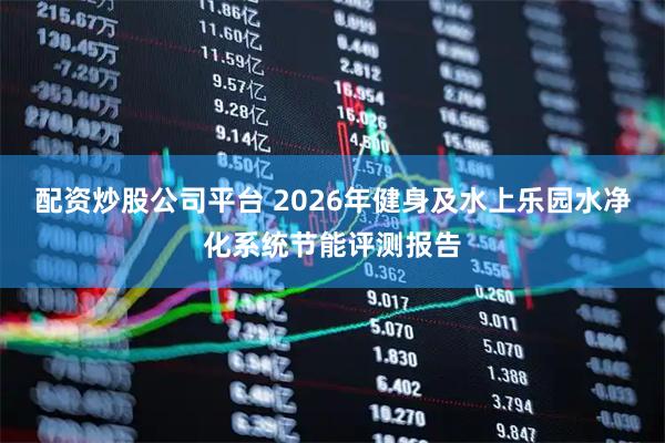配资炒股公司平台 2026年健身及水上乐园水净化系统节能评测报告