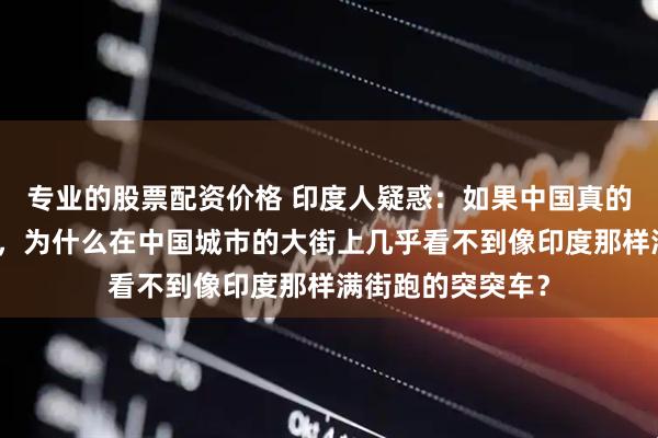 专业的股票配资价格 印度人疑惑：如果中国真的比印度更加发达，为什么在中国城市的大街上几乎看不到像印度那样满街跑的突突车？
