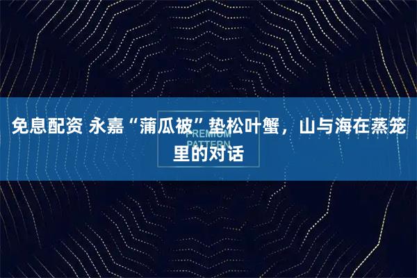 免息配资 永嘉“蒲瓜被”垫松叶蟹，山与海在蒸笼里的对话