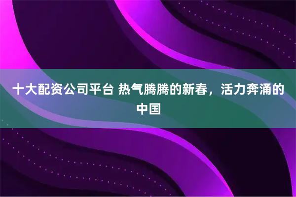 十大配资公司平台 热气腾腾的新春，活力奔涌的中国