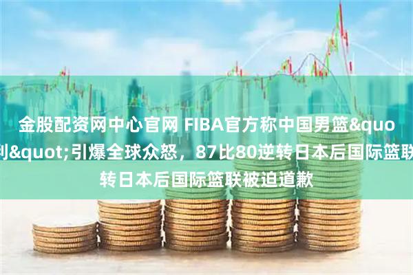 金股配资网中心官网 FIBA官方称中国男篮"偷走胜利"引爆全球众怒，87比80逆转日本后国际篮联被迫道歉