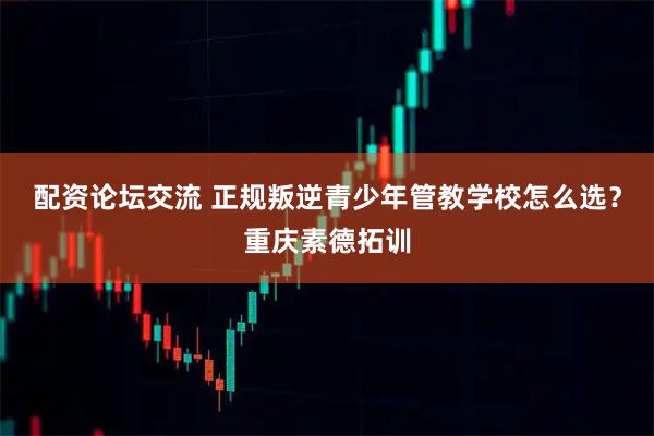 配资论坛交流 正规叛逆青少年管教学校怎么选?重庆素德拓训