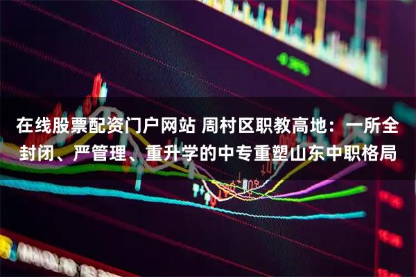 在线股票配资门户网站 周村区职教高地:一所全封闭、严管理、重升学的中专重塑山东中职格局