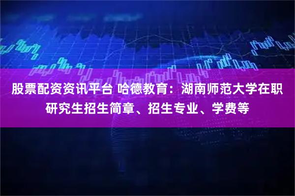 股票配资资讯平台 哈德教育：湖南师范大学在职研究生招生简章、招生专业、学费等