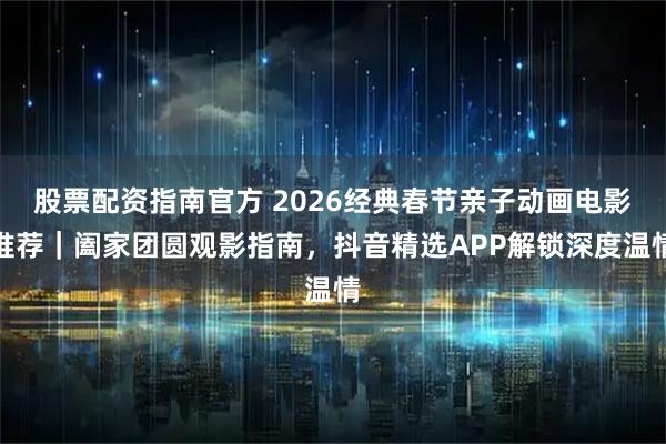 股票配资指南官方 2026经典春节亲子动画电影推荐｜阖家团圆观影指南，抖音精选APP解锁深度温情