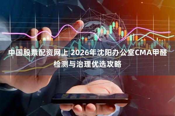 中国股票配资网上 2026年沈阳办公室CMA甲醛检测与治理优选攻略