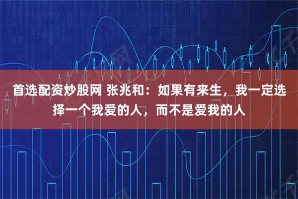 首选配资炒股网 张兆和：如果有来生，我一定选择一个我爱的人，而不是爱我的人
