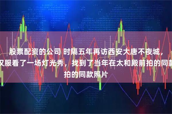 股票配资的公司 时隔五年再访西安大唐不夜城，穿着汉服看了一场灯光秀，找到了当年在太和殿前拍的同款照片