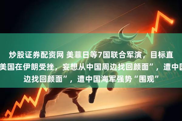 炒股证券配资网 美菲日等7国联合军演，目标直指台海、南海，“美国在伊朗受挫，妄想从中国周边找回颜面”，遭中国海军强势“围观”