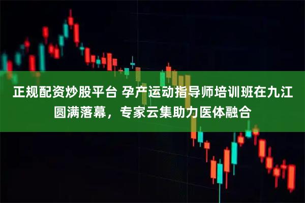 正规配资炒股平台 孕产运动指导师培训班在九江圆满落幕，专家云集助力医体融合