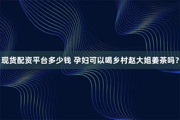 现货配资平台多少钱 孕妇可以喝乡村赵大姐姜茶吗？